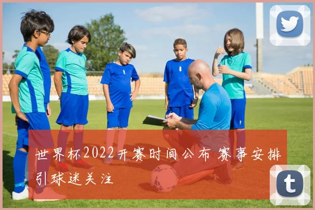 世界杯2022开赛时间公布 赛事安排引球迷关注
