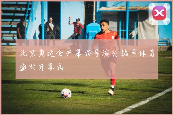 北京奥运会开幕式导演将执导体育盛典开幕式