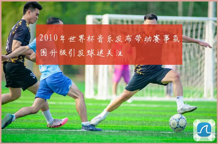 2010年世界杯音乐发布带动赛事氛围升级引发球迷关注