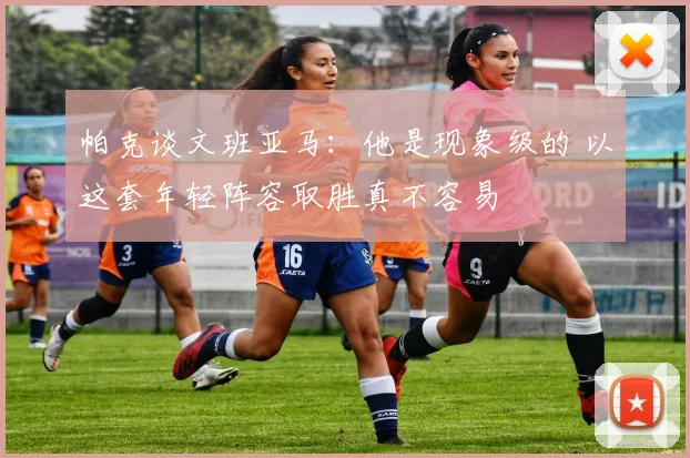 帕克谈文班亚马：他是现象级的 以这套年轻阵容取胜真不容易